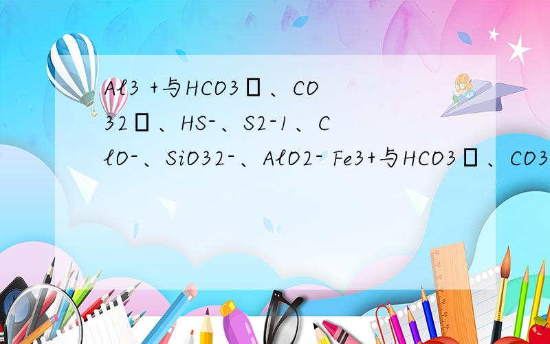 Al3 +与HCO3–、CO32–、HS-、S2-1、ClO-、SiO32-、AlO2- Fe3+与HCO3–、CO32–； NH4+与SiO32-