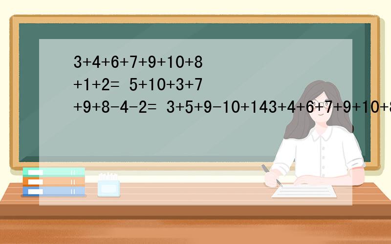 3+4+6+7+9+10+8+1+2= 5+10+3+7+9+8-4-2= 3+5+9-10+143+4+6+7+9+10+8+1+2=5+10+3+7+9+8-4-2=3+5+9-10+14-4-3+9=急,第一个人回答出答案而且对就采纳,其他的满意(只限5人)