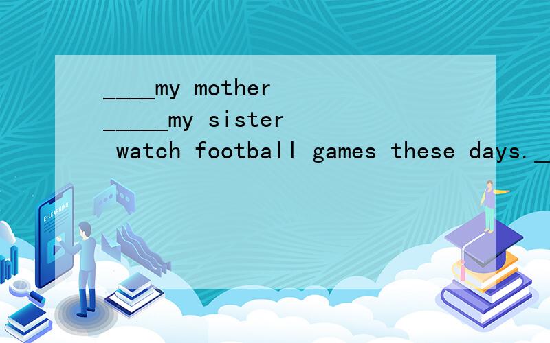 ____my mother _____my sister watch football games these days.____填什么?重酬