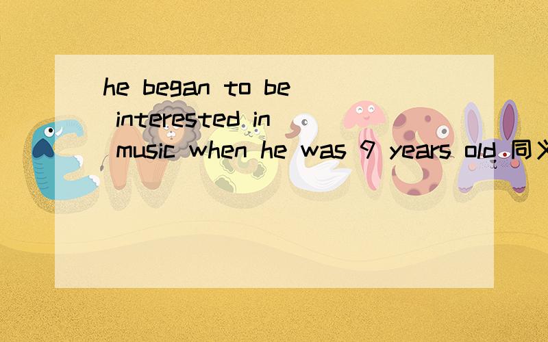 he began to be interested in music when he was 9 years old 同义句he began to be interested in music when he was 9 years oldhe began to __ music __ __ __ __ nine