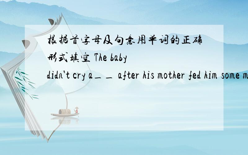 根据首字母及句意用单词的正确形式填空 The baby didn't cry a__ after his mother fed him some milk.I didn't really like the book,but the movie is s___ to be very funny.