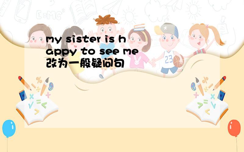 my sister is happy to see me改为一般疑问句