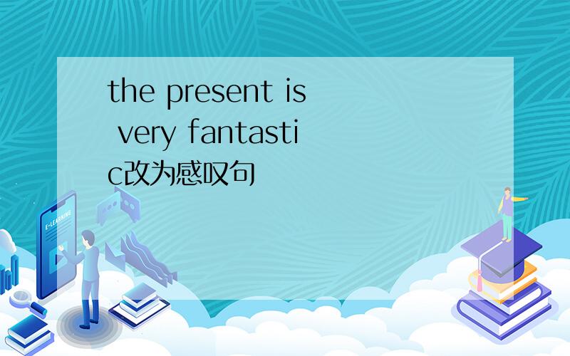 the present is very fantastic改为感叹句