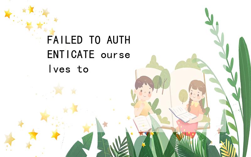FAILED TO AUTHENTICATE ourselves to