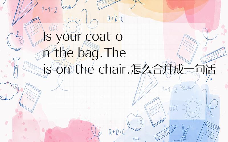 Is your coat on the bag.The is on the chair.怎么合并成一句话
