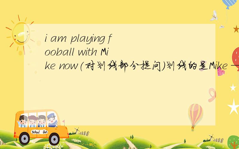 i am playing fooball with Mike now(对划线部分提问)划线的是Mike —— —— —— ——football——now