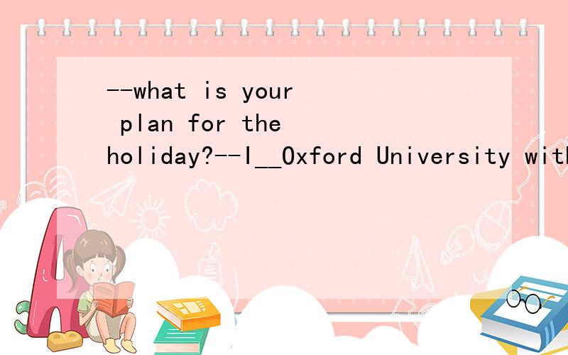 --what is your plan for the holiday?--I__Oxford University with my parents I can't to see itA visit B am visiting C have visited D visited