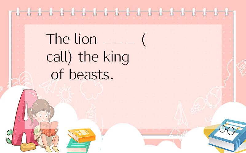 The lion ___ (call) the king of beasts.