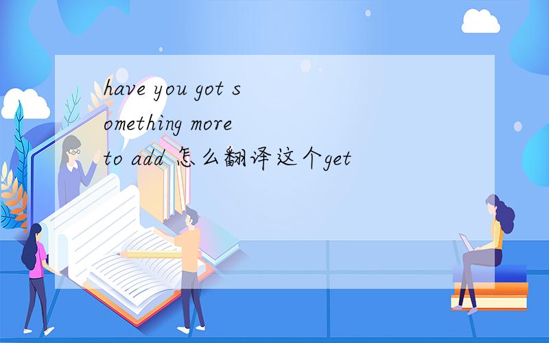 have you got something more to add 怎么翻译这个get
