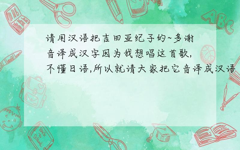 请用汉语把吉田亚纪子的~多谢音译成汉字因为我想唱这首歌,不懂日语,所以就请大家把它音译成汉语