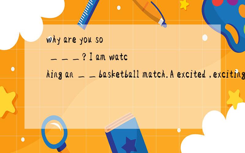 why are you so ___?I am watching an __basketball match.A excited ,exciting B exciting,excited C exciting,exciting