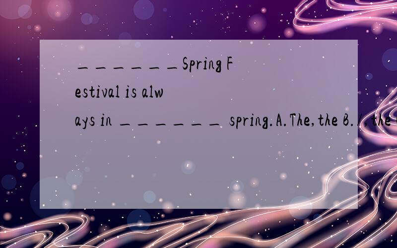 ______Spring Festival is always in ______ spring.A.The,the B./,the C.The,/D./,/______Spring Festival is always in ______ spring.A.The,the   B./,the   C.The,/D./,/怎么选啊