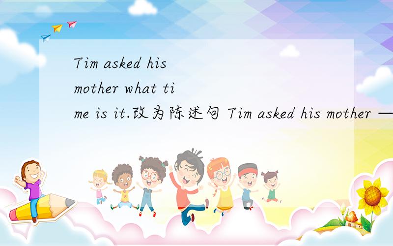 Tim asked his mother what time is it.改为陈述句 Tim asked his mother — — （两个空格）