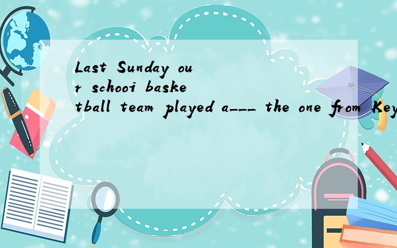 Last Sunday our schooi basketball team played a___ the one from Keyan Middle School.And we won the match.