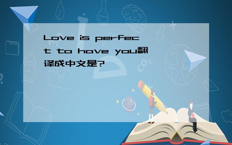 Love is perfect to have you翻译成中文是?