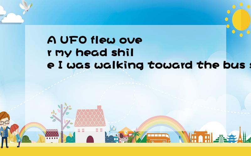 A UFO flew over my head shile I was walking toward the bus stop yesterday.