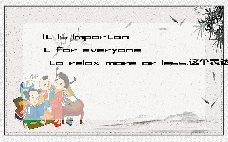 It is important for everyone to relax more or less.这个表达正确吗?
