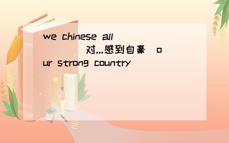 we chinese all___(对...感到自豪)our strong country