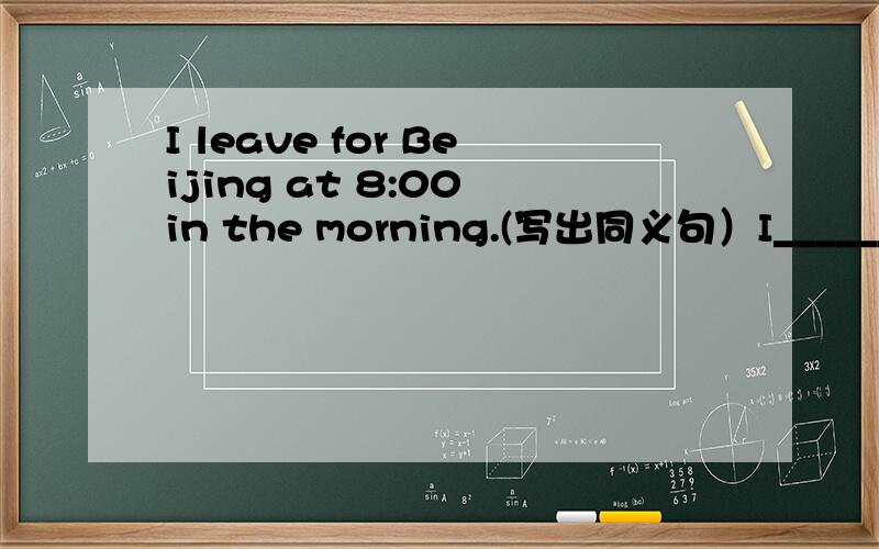 I leave for Beijing at 8:00 in the morning.(写出同义句）I________ ___________ ____________at 8:00 in the morning.