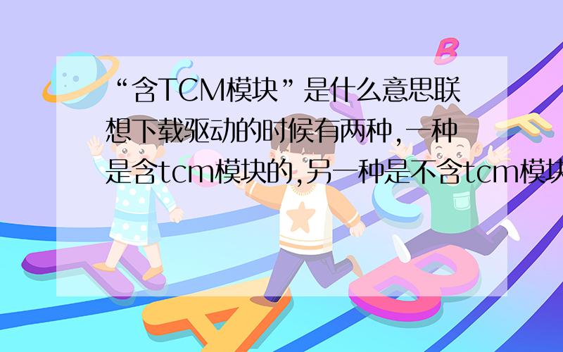 “含TCM模块”是什么意思联想下载驱动的时候有两种,一种是含tcm模块的,另一种是不含tcm模块的,