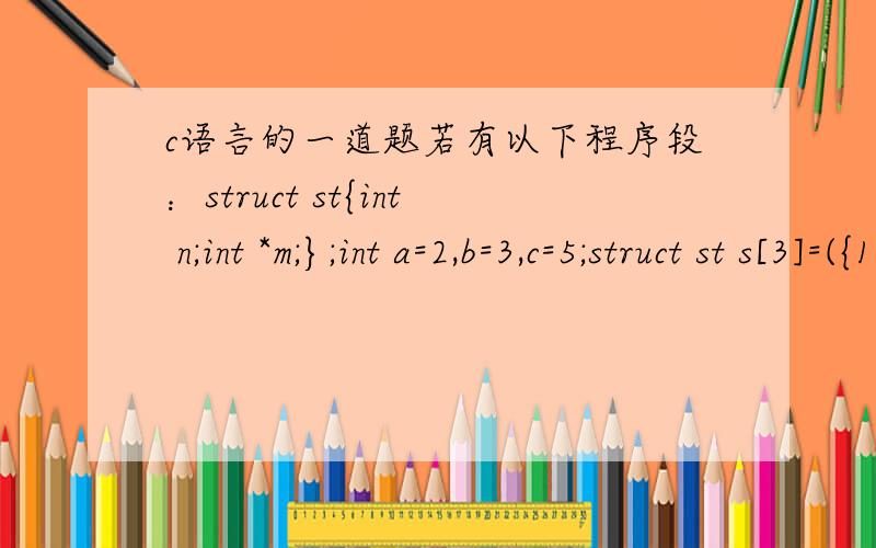 c语言的一道题若有以下程序段：struct st{int n;int *m;};int a=2,b=3,c=5;struct st s[3]=({101,&a},{102,&c},{103,&b}}; main(){struct st *p;p=s;…}则以下表达式中值为5的是（    ）.A）(p++)->mB）*(p++)->mC）(*p).mD）*(++p)->m