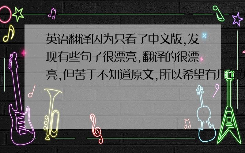英语翻译因为只看了中文版,发现有些句子很漂亮,翻译的很漂亮,但苦于不知道原文,所以希望有几句英汉对照的漂亮句子,多来几句,必定追加100分!希望给我的几个漂亮的句子,最好不要成段落