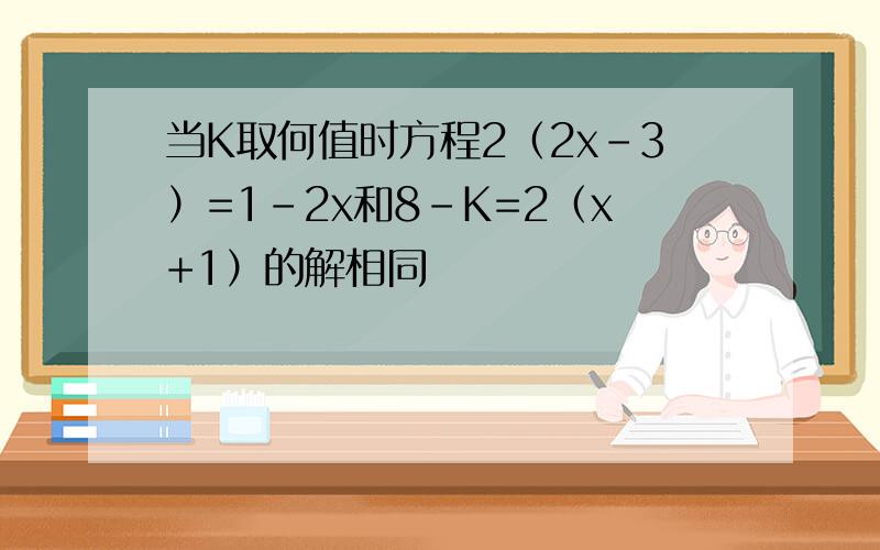 当K取何值时方程2（2x-3）=1-2x和8-K=2（x+1）的解相同