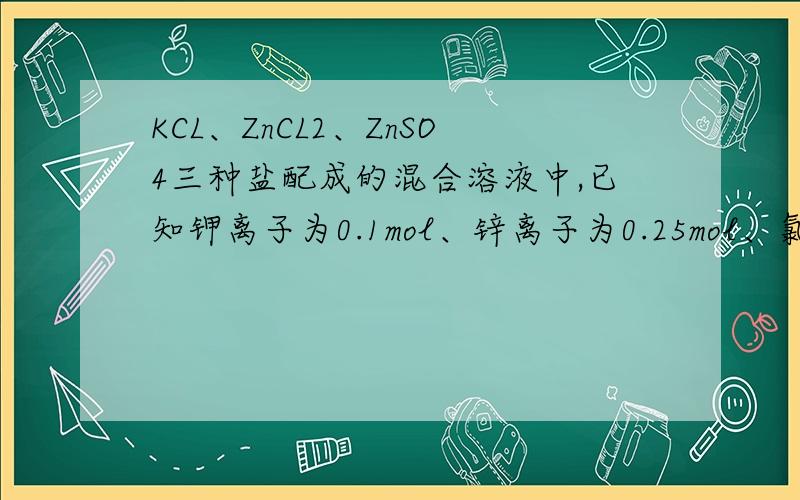 KCL、ZnCL2、ZnSO4三种盐配成的混合溶液中,已知钾离子为0.1mol、锌离子为0.25mol、氯离子为.2mol