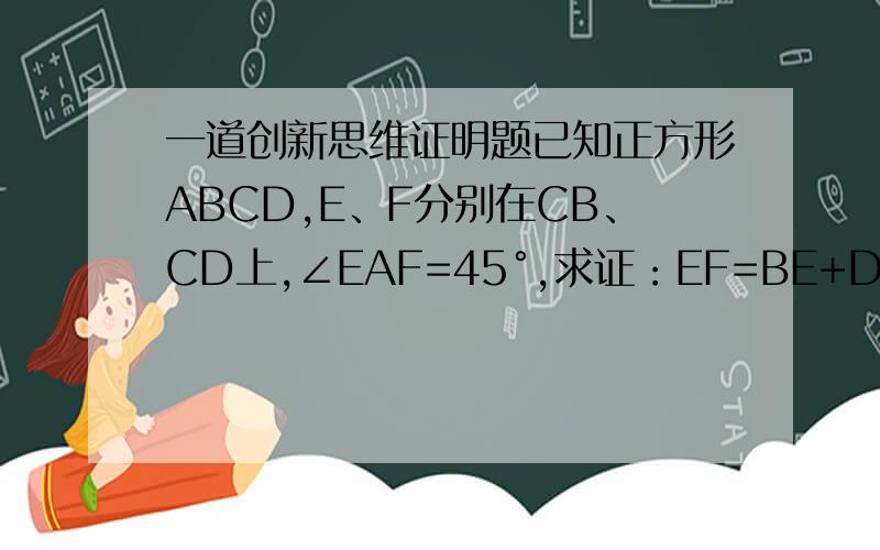 一道创新思维证明题已知正方形ABCD,E、F分别在CB、CD上,∠EAF=45°,求证：EF=BE+DF