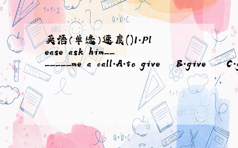 英语（单选）速度()1.Please ask him_______me a call.A.to give   B.give    C.gives    D.giving()2.Could you_______a message______him?A.take,to   B.give,to  C.leave,to    D.give,for()3.May I study Japanese______you?A.and   B.with     C.for    D.