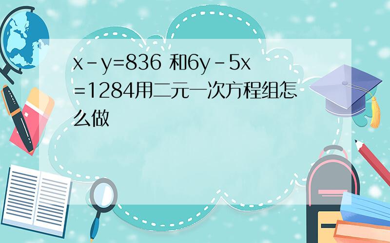 x-y=836 和6y-5x=1284用二元一次方程组怎么做