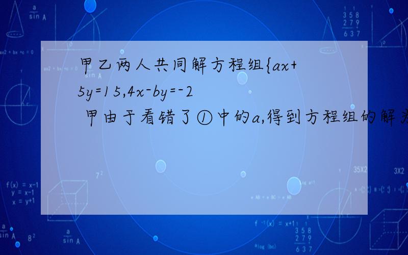甲乙两人共同解方程组{ax+5y=15,4x-by=-2 甲由于看错了①中的a,得到方程组的解为{甲乙两人共同解方程组{ax+5y=15,4x-by=-2甲由于看错了①中的a,得到方程组的解为{x=-3,y=-1乙看错了方程②中的b,得到
