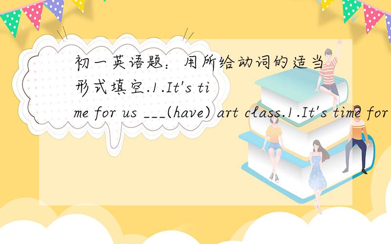 初一英语题：用所给动词的适当形式填空.1.It's time for us ___(have) art class.1.It's time for us ___(have) art class.2.Mr.Shute ___(come) to China last week.Now he ___(visit) the Great Wall with his wife.3.Joan usually ___(go) to the