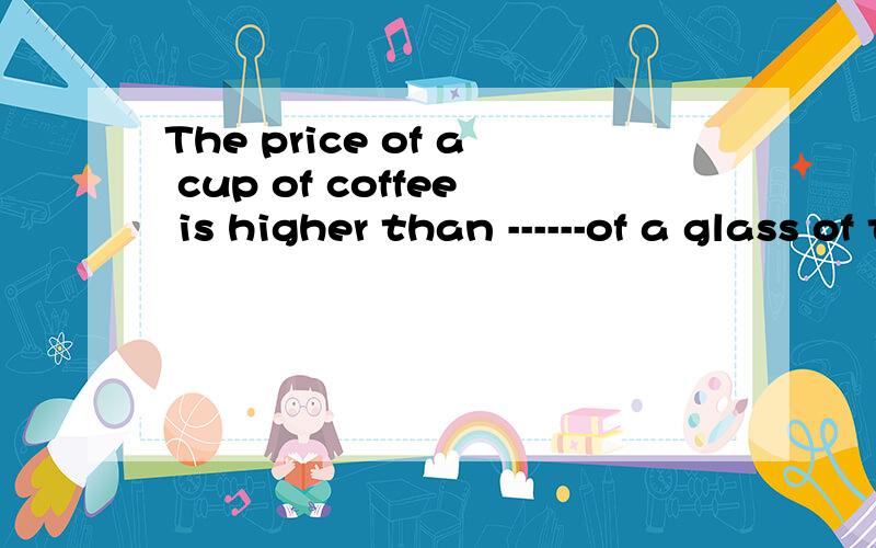 The price of a cup of coffee is higher than ------of a glass of tea.A .it B .that C .one D .priceThe price of a cup of coffee is higher than ------of a glass of tea.A .it B .that C .one D .price第二题应该是这个：A chair of this kind is light