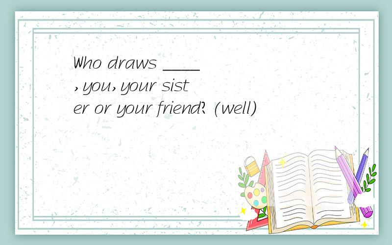 Who draws ____,you,your sister or your friend?(well)