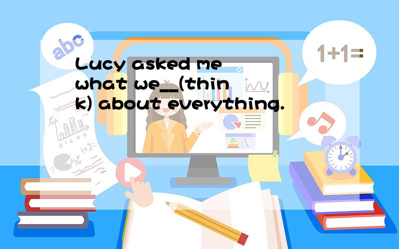 Lucy asked me what we__(think) about everything.