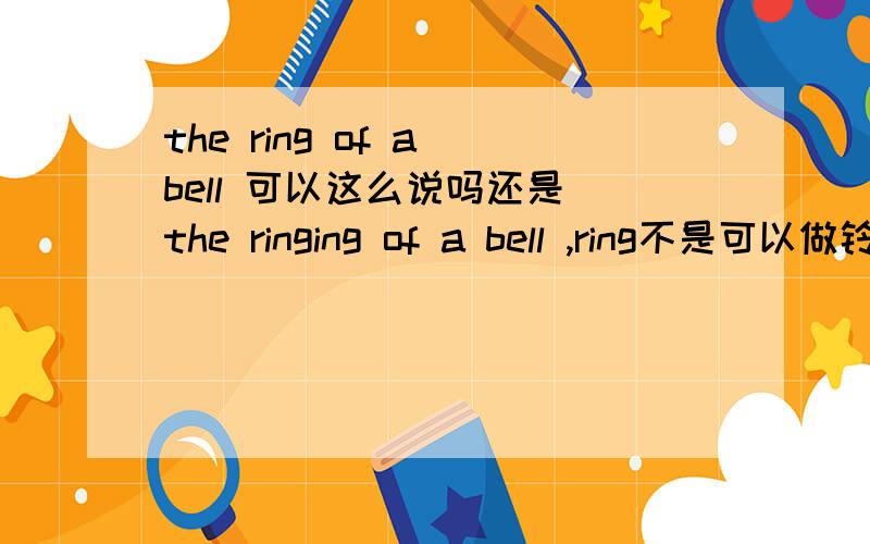 the ring of a bell 可以这么说吗还是 the ringing of a bell ,ring不是可以做铃声的意思吗?
