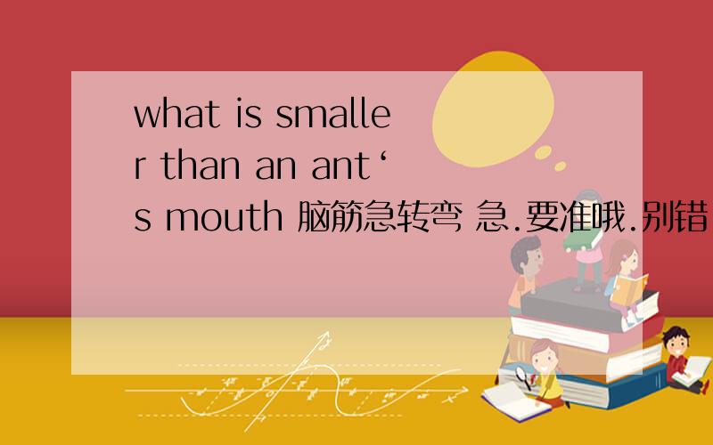 what is smaller than an ant‘s mouth 脑筋急转弯 急.要准哦.别错