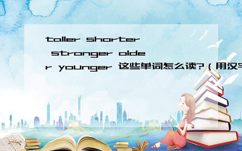 taller shorter stronger older younger 这些单词怎么读?（用汉字或拼音把英语单词读法写出来）