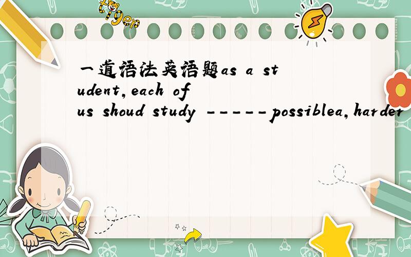 一道语法英语题as a student,each of us shoud study -----possiblea,harder  than     b,so  hard   as  c,as hardly as     d,as   hard  as讲解清楚