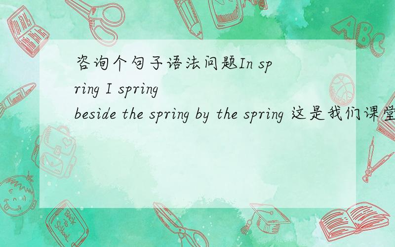 咨询个句子语法问题In spring I spring beside the spring by the spring 这是我们课堂的一个迷你任务,我想介绍一下Spring的四种意思 就是 春天 喷泉 弹簧,弹跳.我想用这个句子说明一下 请问下这个句子