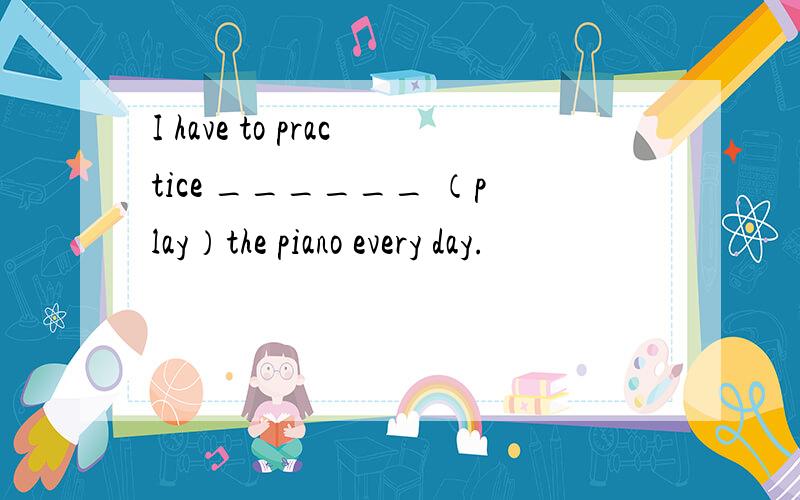 I have to practice ______ （play）the piano every day.