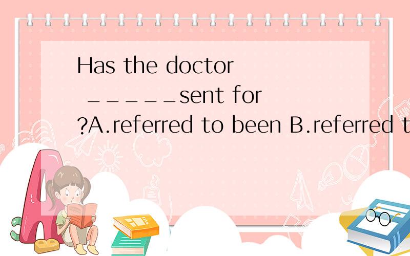 Has the doctor _____sent for?A.referred to been B.referred to be请具体把为什么这么选讲得具体一些好吗?