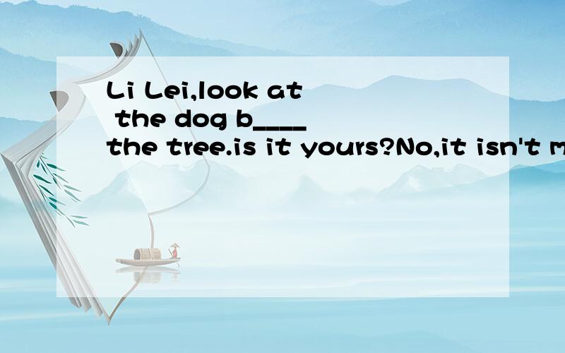 Li Lei,look at the dog b____the tree.is it yours?No,it isn't mine .my dog is black and w___.Ithink in looks like Wang Fei's.