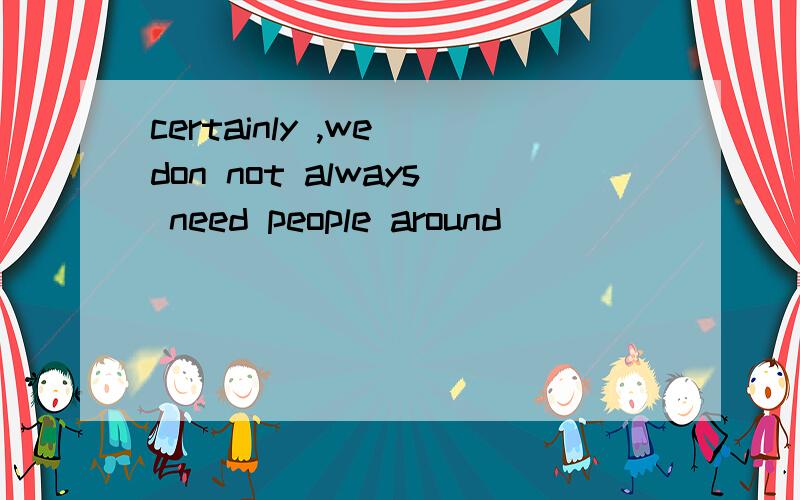 certainly ,we don not always need people around