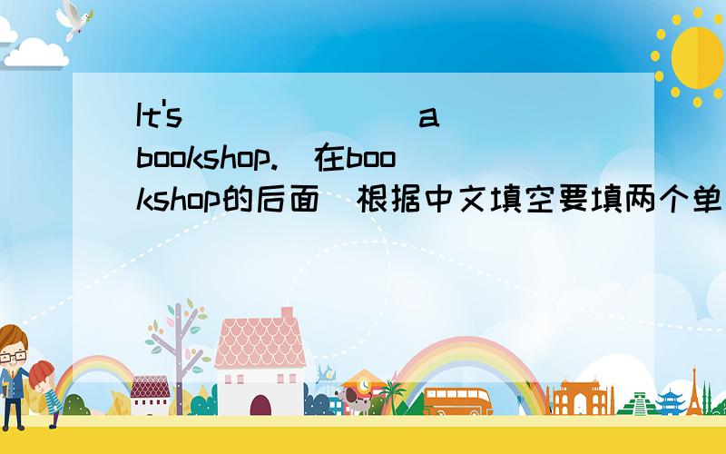 It's___ ___ a bookshop.(在bookshop的后面)根据中文填空要填两个单词
