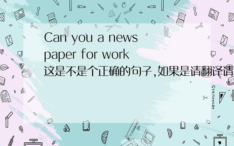 Can you a newspaper for work这是不是个正确的句子,如果是请翻译请将这个句子改正过来，不可加单词也不可减单词。