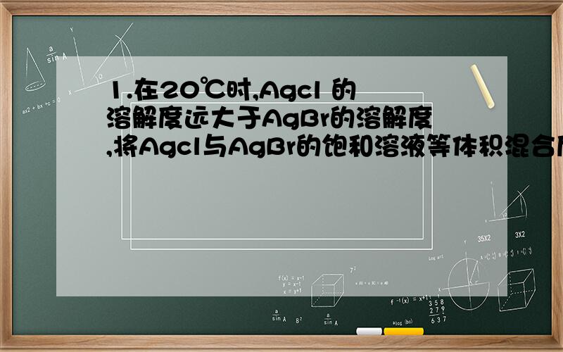 1.在20℃时,Agcl 的溶解度远大于AgBr的溶解度,将Agcl与AgBr的饱和溶液等体积混合后,再加入足量浓AgNO3溶液,结果是（ ）A.只有AgBr沉淀产生B.Agcl和AgBr沉淀等量生成C.Agcl和AgBr沉淀都有,但以Agcl为主D.