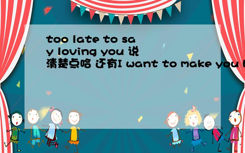 too late to say loving you 说清楚点哈 还有I want to make you happy