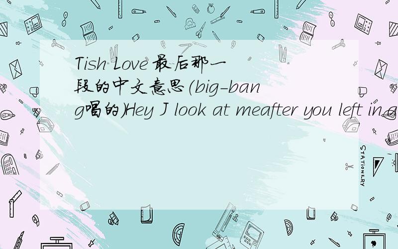 Tish Love 最后那一段的中文意思（big-bang唱的）Hey J look at meafter you left in ain't the sameI'm not what I used to be It hurt so much,you know?